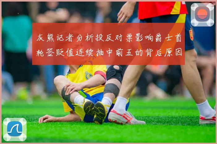 灰熊记者分析投反对票影响爵士首轮签贬值连续抽中前五的背后原因