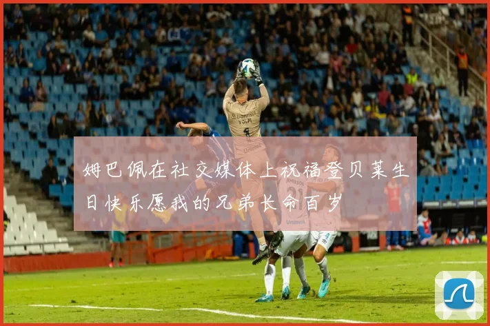 姆巴佩在社交媒体上祝福登贝莱生日快乐愿我的兄弟长命百岁