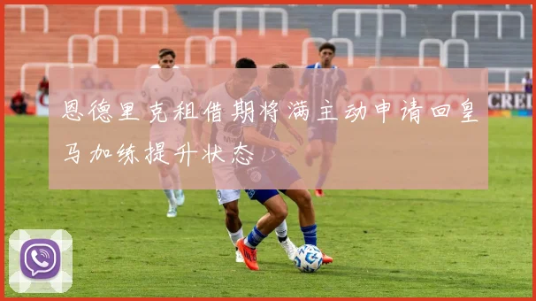 恩德里克租借期将满主动申请回皇马加练提升状态