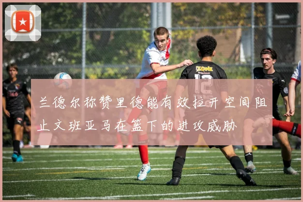 兰德尔称赞里德能有效拉开空间阻止文班亚马在篮下的进攻威胁
