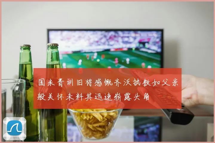 国米青训旧将感慨齐沃执教如父亲般关怀未料其迅速崭露头角