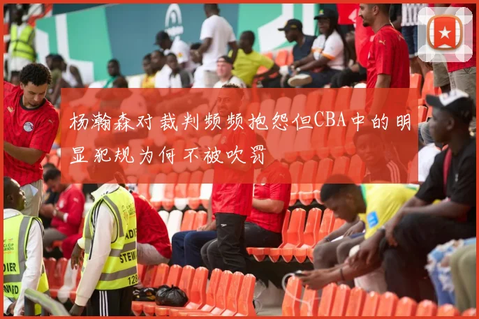 杨瀚森对裁判频频抱怨但CBA中的明显犯规为何不被吹罚