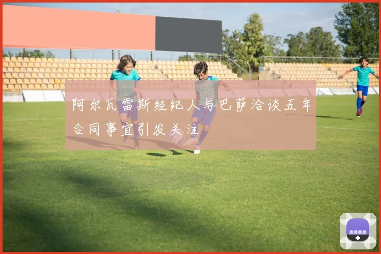 阿尔瓦雷斯经纪人与巴萨洽谈五年合同事宜引发关注