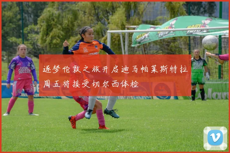 逐梦伦敦之旅开启迪马帕莱斯特拉周五将接受切尔西体检