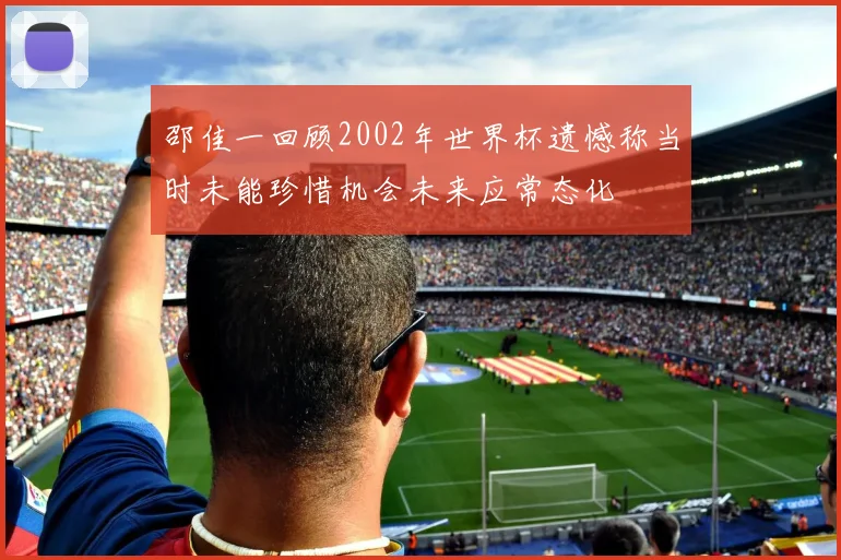 邵佳一回顾2002年世界杯遗憾称当时未能珍惜机会未来应常态化