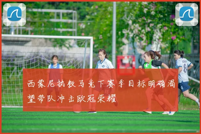 西蒙尼执教马竞下赛季目标明确渴望带队冲击欧冠荣耀