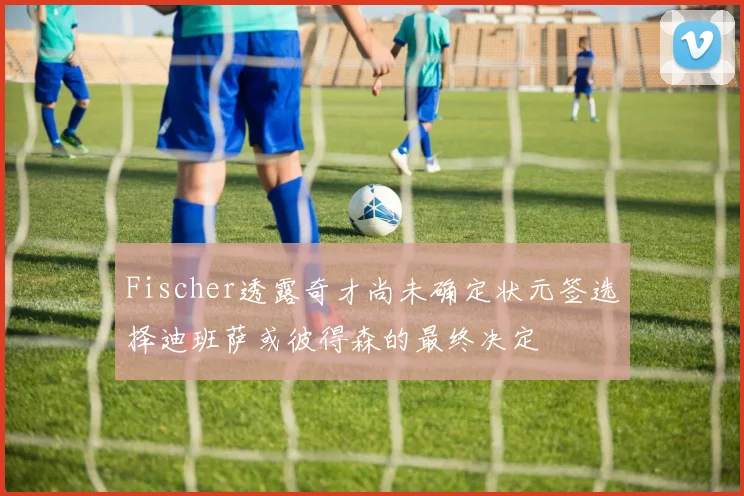 Fischer透露奇才尚未确定状元签选择迪班萨或彼得森的最终决定