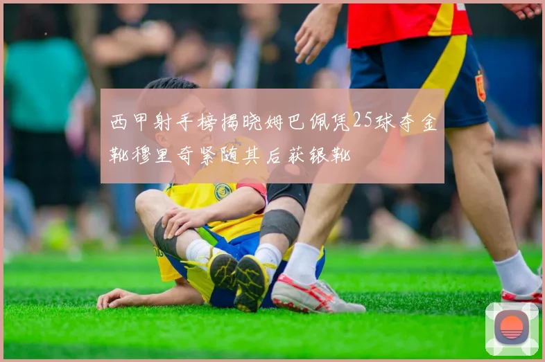 西甲射手榜揭晓姆巴佩凭25球夺金靴穆里奇紧随其后获银靴