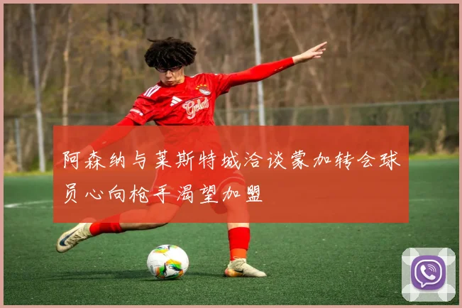 阿森纳与莱斯特城洽谈蒙加转会球员心向枪手渴望加盟